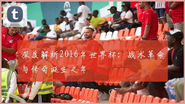 深度解析2016年世界杯：战术革命与传奇诞生之年