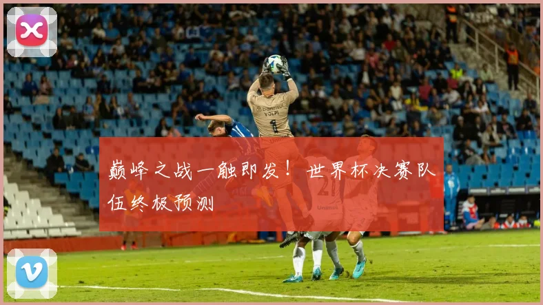 巅峰之战一触即发！世界杯决赛队伍终极预测
