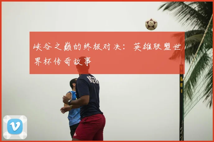 峡谷之巅的终极对决：英雄联盟世界杯传奇故事