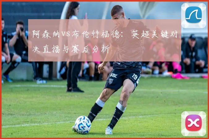 阿森纳vs布伦特福德：英超关键对决直播与赛后分析