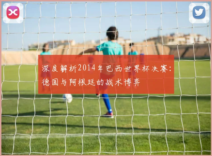 深度解析2014年巴西世界杯决赛：德国与阿根廷的战术博弈