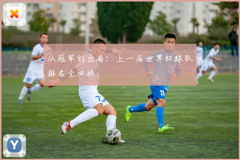 从冠军到出局：上一届世界杯球队排名全回顾