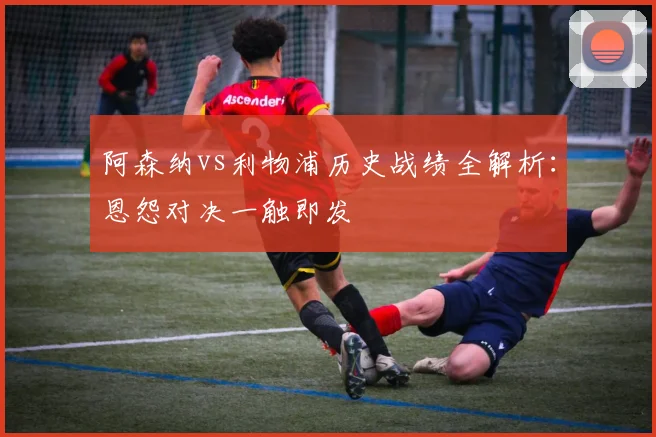 阿森纳vs利物浦历史战绩全解析：恩怨对决一触即发