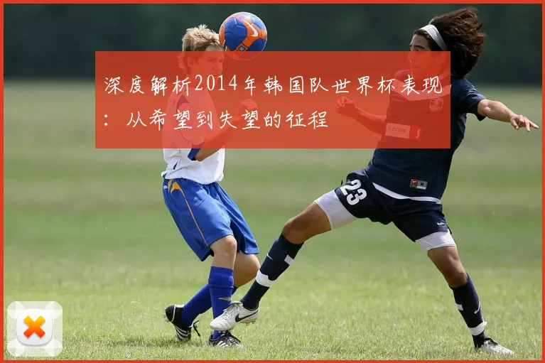 深度解析2014年韩国队世界杯表现：从希望到失望的征程