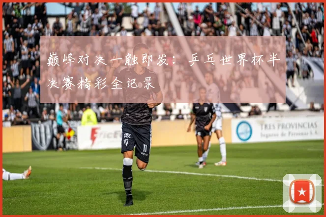 巅峰对决一触即发：乒乓世界杯半决赛精彩全记录