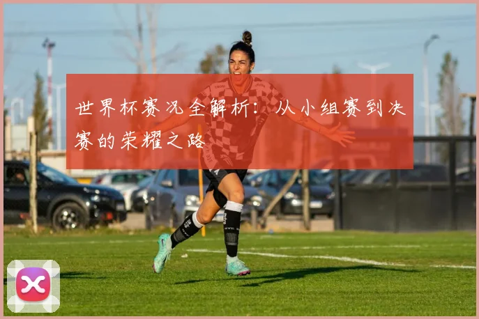 世界杯赛况全解析：从小组赛到决赛的荣耀之路