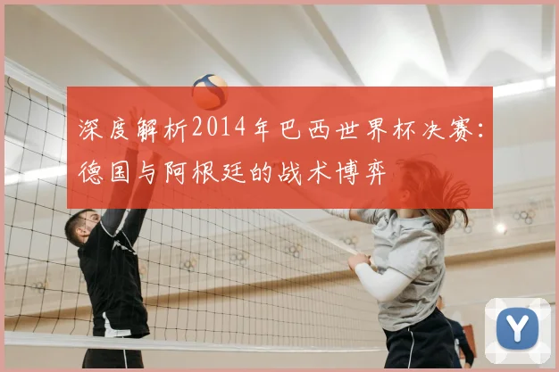 深度解析2014年巴西世界杯决赛：德国与阿根廷的战术博弈