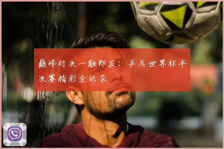 巅峰对决一触即发：乒乓世界杯半决赛精彩全记录