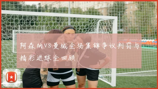 阿森纳vs曼城全场集锦争议判罚与精彩进球全回顾