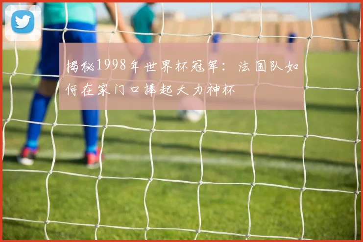 揭秘1998年世界杯冠军:法国队如何在家门口捧起大力神杯