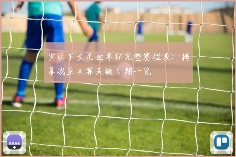 岁以下女足世界杯完整赛程表：揭幕战至决赛关键日期一览