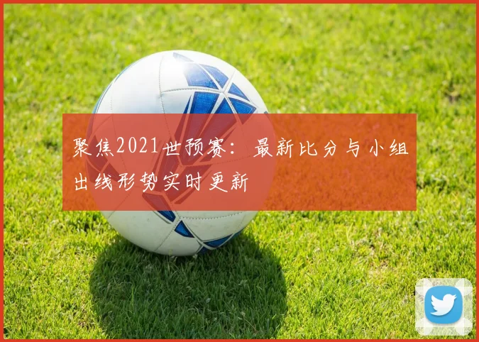 聚焦2021世预赛：最新比分与小组出线形势实时更新