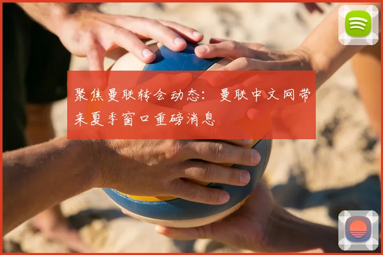 聚焦曼联转会动态:曼联中文网带来夏季窗口重磅消息