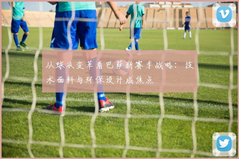 从球衣变革看巴萨新赛季战略：技术面料与环保设计成焦点