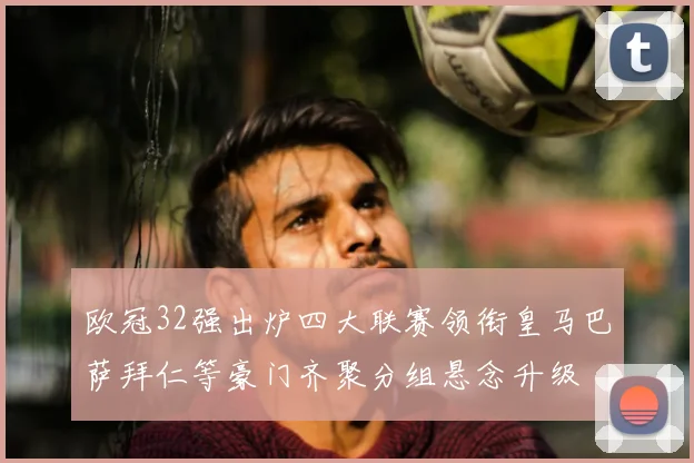 欧冠32强出炉四大联赛领衔皇马巴萨拜仁等豪门齐聚分组悬念升级