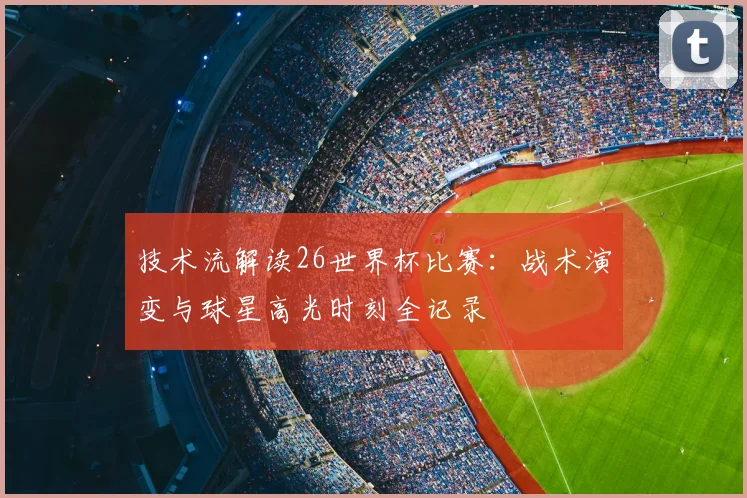技术流解读26世界杯比赛：战术演变与球星高光时刻全记录